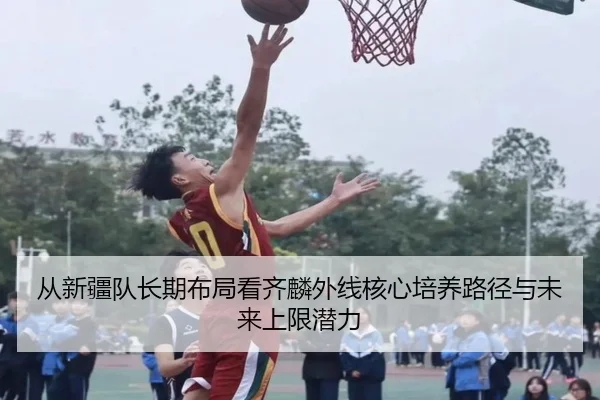 从新疆队长期布局看齐麟外线核心培养路径与未来上限潜力